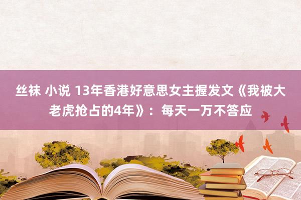 丝袜 小说 13年香港好意思女主握发文《我被大老虎抢占的4年》：每天一万不答应