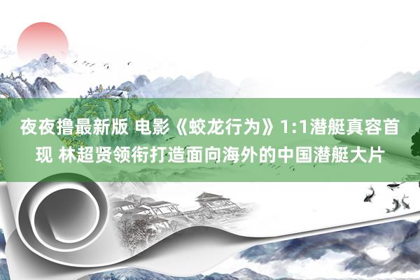 夜夜撸最新版 电影《蛟龙行为》1:1潜艇真容首现 林超贤领衔打造面向海外的中国潜艇大片