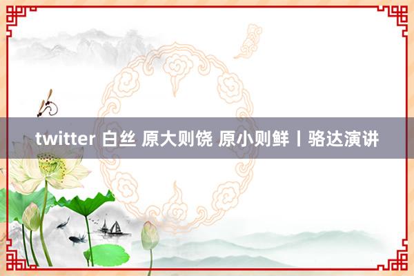 twitter 白丝 原大则饶 原小则鲜丨骆达演讲