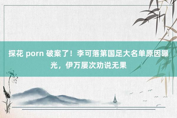 探花 porn 破案了！李可落第国足大名单原因曝光，伊万屡次劝说无果