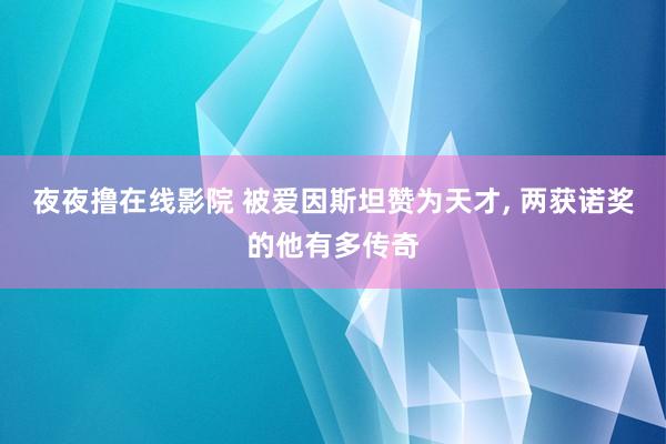 夜夜撸在线影院 被爱因斯坦赞为天才， 两获诺奖的他有多传奇