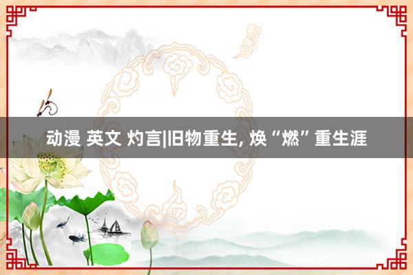 动漫 英文 灼言|旧物重生， 焕“燃”重生涯