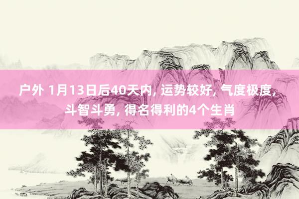 户外 1月13日后40天内， 运势较好， 气度极度， 斗智斗勇， 得名得利的4个生肖