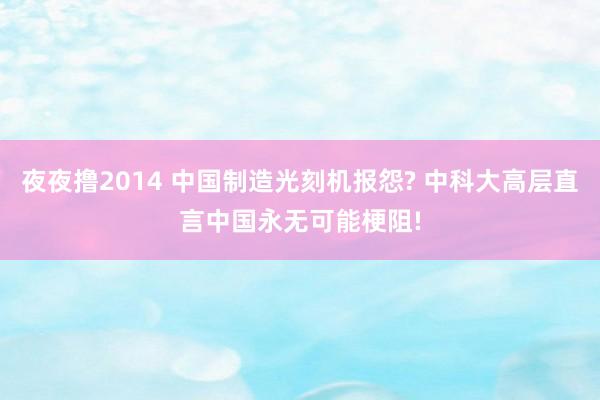 夜夜撸2014 中国制造光刻机报怨? 中科大高层直言中国永无可能梗阻!