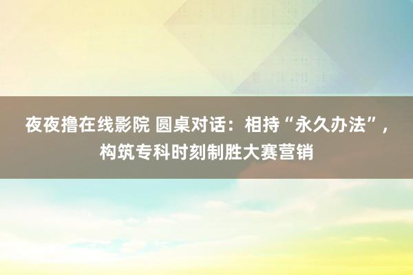 夜夜撸在线影院 圆桌对话：相持“永久办法”，构筑专科时刻制胜大赛营销