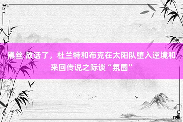 黑丝 放话了，杜兰特和布克在太阳队堕入逆境和来回传说之际谈“氛围”