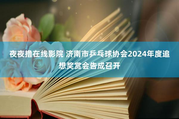 夜夜撸在线影院 济南市乒乓球协会2024年度追想奖赏会告成召开