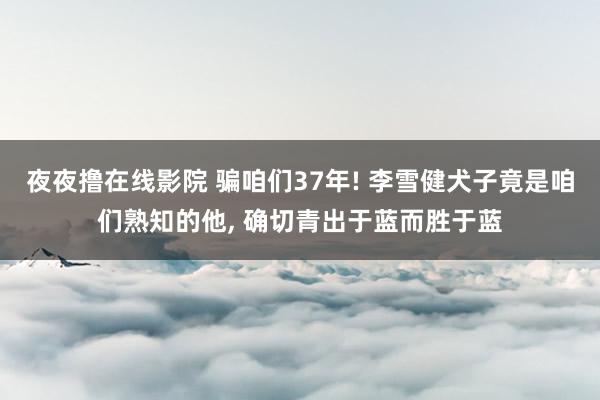 夜夜撸在线影院 骗咱们37年! 李雪健犬子竟是咱们熟知的他， 确切青出于蓝而胜于蓝