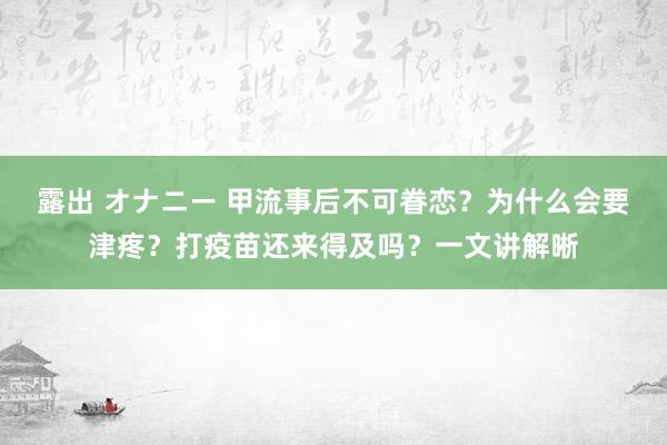 露出 オナニー 甲流事后不可眷恋？为什么会要津疼？打疫苗还来得及吗？一文讲解晰