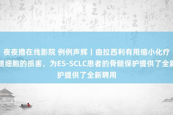 夜夜撸在线影院 例例声辉丨曲拉西利有用缩小化疗对骨髓细胞的损害，为ES-SCLC患者的骨髓保护提供了全新聘用