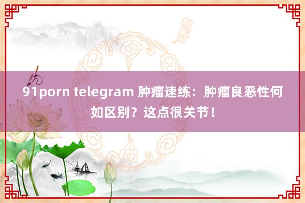 91porn telegram 肿瘤速练：肿瘤良恶性何如区别？这点很关节！