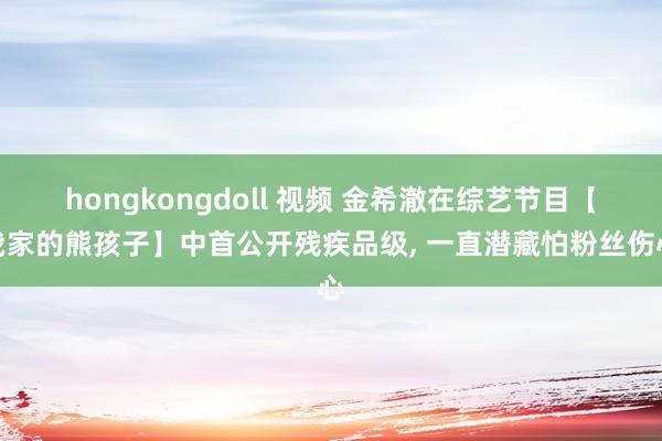 hongkongdoll 视频 金希澈在综艺节目【我家的熊孩子】中首公开残疾品级， 一直潜藏怕粉丝伤心