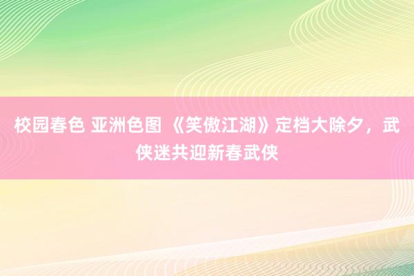 校园春色 亚洲色图 《笑傲江湖》定档大除夕，武侠迷共迎新春武侠