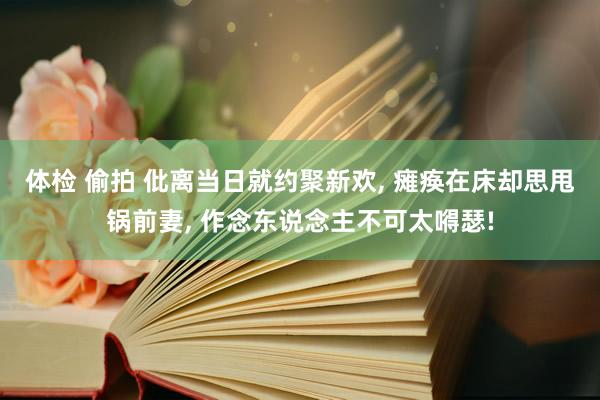 体检 偷拍 仳离当日就约聚新欢， 瘫痪在床却思甩锅前妻， 作念东说念主不可太嘚瑟!