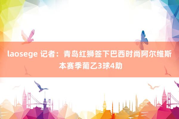 laosege 记者：青岛红狮签下巴西时尚阿尔维斯 本赛季葡乙3球4助