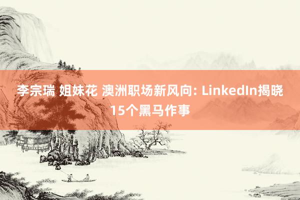 李宗瑞 姐妹花 澳洲职场新风向: LinkedIn揭晓15个黑马作事