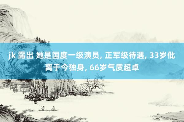 jk 露出 她是国度一级演员， 正军级待遇， 33岁仳离于今独身， 66岁气质超卓