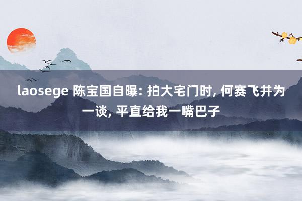 laosege 陈宝国自曝: 拍大宅门时， 何赛飞并为一谈， 平直给我一嘴巴子