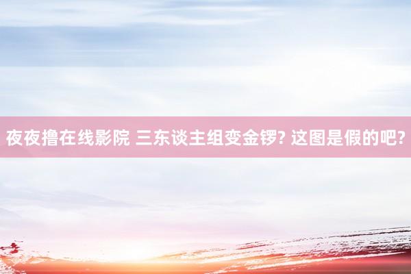 夜夜撸在线影院 三东谈主组变金锣? 这图是假的吧?